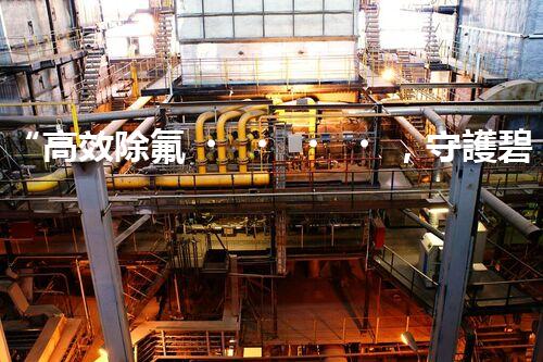 “高效除氟，守護碧水藍天——廢水中氟離子處理新篇章”